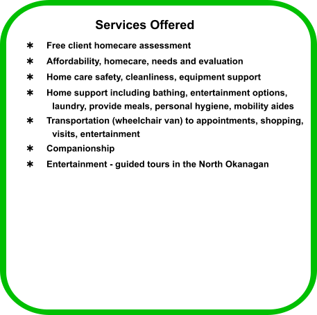 Services Offered  Free client homecare assessment   Affordability, homecare, needs and evaluation  Home care safety, cleanliness, equipment support  Home support including bathing, entertainment options,  laundry, provide meals, personal hygiene, mobility aides  Transportation (wheelchair van) to appointments, shopping,  visits, entertainment  Companionship  Entertainment - guided tours in the North Okanagan