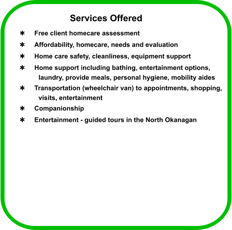 Services Offered  Free client homecare assessment   Affordability, homecare, needs and evaluation  Home care safety, cleanliness, equipment support  Home support including bathing, entertainment options,  laundry, provide meals, personal hygiene, mobility aides  Transportation (wheelchair van) to appointments, shopping,  visits, entertainment  Companionship  Entertainment - guided tours in the North Okanagan